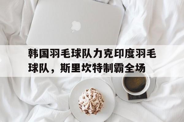 韩国羽毛球队力克印度羽毛球队,斯里坎特制霸全场的简单介绍 韩国羽毛球队力克印度羽毛球队,斯里坎特制霸全场的简单介绍